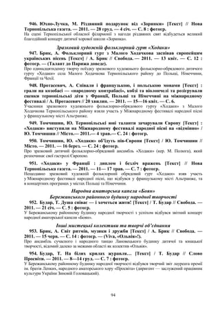 94
946. Юхно-Лучка, М. Різдвяний подарунок від «Зоринки» [Текст] // Нова
Тернопільська газета. — 2011. — 28 груд. — 4 січ. — С. 8 : фотогр.
На сцені Тернопільської обласної філармонії з нагоди різдвяних свят відбудеться великий
благодійний концерт дитячої хорової школи «Зоринка».
Зразковий художній фольклорний гурт «Ходаки»
947. Брик, А. Фольклорний гурт з Малого Ходачкова заспівав європейцям
українських пісень [Текст] / А. Брик // Свобода. — 2011. — 13 квіт. — С. 12 :
фотогр. — (Талант до Парижа доведе).
Про одинадцятиденну творчу поїздку зразкового художнього фольклорно-обрядового дитячого
гурту «Ходаки» села Малого Ходачкова Тернопільського району до Польщі, Німеччини,
Франції та Чехії.
948. Протасевич, А. Співали і французькою, і польською мовами [Текст] :
грали на козобасі — «народному контрабасі», кобзі та віолончелі та розігрували
сценки тернопільські діти у Франції, Польщі та Німеччині на міжнародному
фестивалі / А. Протасевич // 20 хвилин. — 2011. — 15—16 квіт. — С. 6.
Учасники зразкового художнього фольклорно-обрядового гурту «Ходаки» з Малого
Ходачкова Тернопільського району взяли участь у Міжнародному фестивалі народної пісні
у французькому місті Альгранже.
949. Томчишин, Ю. Тернопільські юні таланти зачарували Європу [Текст] :
«Ходаки» виступили на Міжнародному фестивалі народної пісні на «відмінно» /
Ю. Томчишин // Місто.— 2011.— 4 трав.— С. 24 : фотогр.
950. Томчишин, Ю. «Ходаки» об’їдуть пів-Європи [Текст] / Ю. Томчишин //
Місто. — 2011. — 16 берез. — С. 24 : фотогр.
Про зразковий дитячий фольклорно-обрядовий ансамбль «Ходаки» (кер. М. Полюга), який
розпочинає свої гастролі Європою.
951. «Ходаки» у Франції : диплом і безліч вражень [Текст] // Нова
Тернопільська газета. — 2011. — 11— 17 трав. — С. 7 : фотогр.
Нещодавно зразковий художній фольклорний обрядовий гурт «Ходаки» взяв участь
у Міжнародному фестивалі народної пісні, що відбувся у французькому місті Альгранже, та
в концертних програмах у містах Польщі та Німеччини.
Народна аматорська капела «Боян»
Бережанського районного будинку народної творчості
952. Будар, Т. Душа співає — і хочеться жити! [Текст] / Т. Будар // Свобода. —
2011. — 21 січ. — С. 5 : фотогр.
У Бережанському районному будинку народної творчості з успіхом відбувся звітний концерт
народної аматорської капели «Боян».
Інші мистецькі колективи та творчі об’єднання
953. Брик, А. Світ ритмів, музики і дружби [Текст] / А. Брик // Свобода. —
2011. — 15 черв. — С. 14 : фотогр. — (Viva, «Ольвія»!).
Про ансамбль сучасного і народного танцю Лановецького будинку дитячої та юнацької
творчості, відомий далеко за межами області як колектив «Ольвія».
954. Будар, Т. На білих крилах журавля… [Текст] / Т. Будар // Слово
Просвіти. — 2011. — 8—14 груд. — С. 7 : фотогр.
У Бережанському районному будинку народної творчості відбувся творчий звіт лауреата премії
ім. братів Лепких, народного аматорського хору «Просвіта» (диригент — заслужений працівник
культури України Зиновій Головацький).
 