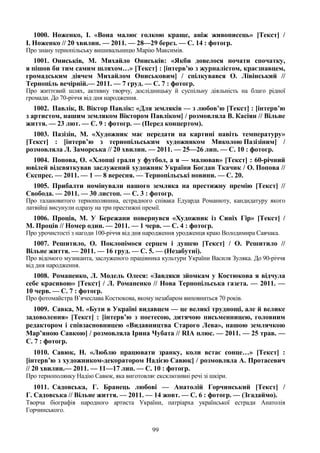99
1000. Ноженко, І. «Вона малює голкою краще, аніж живописець» [Текст] /
І. Ноженко // 20 хвилин. — 2011. — 28—29 берез. — С. 14 : фотогр.
Про знану тернопільську вишивальницю Марію Максимів.
1001. Ониськів, М. Михайло Ониськів: «Якби довелося почати спочатку,
я пішов би тим самим шляхом…» [Текст] : [інтерв’ю з журналістом, краєзнавцем,
громадським діячем Михайлом Ониськовим] / спілкувався О. Лівінський //
Тернопіль вечірній.— 2011. — 7 груд. — С. 7 : фотогр.
Про життєвий шлях, активну творчу, дослідницьку й суспільну діяльність на благо рідної
громади. До 70-річчя від дня народження.
1002. Павлік, В. Віктор Павлік: «Для земляків — з любов’ю [Текст] : [інтерв’ю
з артистом, нашим земляком Віктором Павліком] / розмовляла В. Касіян // Вільне
життя. — 23 лют. — С. 9 : фотогр. — (Перед концертом).
1003. Пазізін, М. «Художник має передати на картині навіть температуру»
[Текст] : [інтерв’ю з тернопільським художником Миколою Пазізіним] /
розмовляла Л. Заморська // 20 хвилин. — 2011. — 25—26 лип. — С. 10 : фотогр.
1004. Попова, О. «Хлопці грали у футбол, а я — малював» [Текст] : 60-річний
ювілей відсвяткував заслужений художник України Богдан Ткачик / О. Попова //
Єкспрес. — 2011. — 1 — 8 вересня. — Тернопільські новини. — С. 20.
1005. Прибалти номінували нашого земляка на престижну премію [Текст] //
Свобода. — 2011. — 30 листоп. — С. 3 : фотогр.
Про талановитого тернополянина, естрадного співака Едуарда Романюту, кандидатуру якого
латвійці висунули одразу на три престижні премії.
1006. Проців, М. У Бережани повернувся «Художник із Синіх Гір» [Текст] /
М. Проців // Номер один. — 2011. — 1 черв. — С. 4 : фотогр.
Про урочистості з нагоди 100-річчя від дня народження уродженця краю Володимира Савчака.
1007. Решитило, О. Поклонімося серцем і душею [Текст] / О. Решитило //
Вільне життя. — 2011. — 16 груд. — С. 5. — (Незабутні).
Про відомого музиканта, заслуженого працівника культури України Василя Зуляка. До 90-річчя
від дня народження.
1008. Романенко, Л. Модель Олеся: «Завдяки зйомкам у Костюкова я відчула
себе красивою» [Текст] / Л. Романенко // Нова Тернопільська газета. — 2011. —
10 черв. — С. 7 : фотогр.
Про фотомайстра В’ячеслава Костюкова, якому незабаром виповниться 70 років.
1009. Савка, М. «Бути в Україні видавцем — це великі труднощі, але й велике
задоволення» [Текст] : [інтерв’ю з поетесою, дитячою письменницею, головним
редактором і співзасновницею «Видавництва Старого Лева», нашою землячкою
Мар’яною Савкою] / розмовляла Ірина Чубата // RIA плюс. — 2011. — 25 трав. —
С. 7 : фотогр.
1010. Савюк, Н. «Люблю працювати зранку, коли встає сонце…» [Текст] :
[інтерв’ю з художником-декоратором Надією Савюк] / розмовляла А. Протасевич
// 20 хвилин.— 2011. — 11—17 лип. — С. 10 : фотогр.
Про тернополянку Надію Савюк, яка виготовляє ексклюзивні речі зі шкіри.
1011. Садовська, Г. Бранець любові — Анатолій Горчинський [Текст] /
Г. Садовська // Вільне життя. — 2011. — 14 жовт. — С. 6 : фотогр. — (Згадаймо).
Творча біографія народного артиста України, патріарха української естради Анатолія
Горчинського.
 