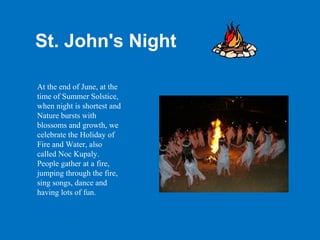 St. John's Night

At the end of June, at the
time of Summer Solstice,
when night is shortest and
Nature bursts with
blossoms and growth, we
celebrate the Holiday of
Fire and Water, also
called Noc Kupaly.
People gather at a fire,
jumping through the fire,
sing songs, dance and
having lots of fun.
 