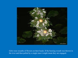 Girls wore wreaths of flowers on their heads. If the burning wreath was thrown in
the river and then pulled by a single man it might mean they are engaged.
 