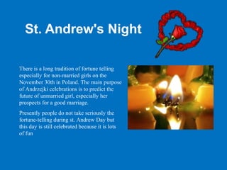 St. Andrew's Night

There is a long tradition of fortune telling
especially for non-married girls on the
November 30th in Poland. The main purpose
of Andrzejki celebrations is to predict the
future of unmarried girl, especially her
prospects for a good marriage.
Presently people do not take seriously the
fortune-telling during st. Andrew Day but
this day is still celebrated because it is lots
of fun
 