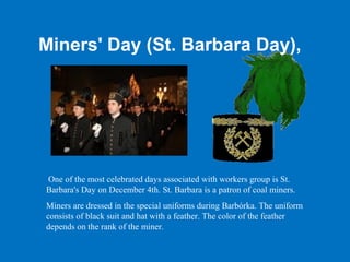 Miners' Day (St. Barbara Day),




One of the most celebrated days associated with workers group is St.
Barbara's Day on December 4th. St. Barbara is a patron of coal miners.
Miners are dressed in the special uniforms during Barbórka. The uniform
consists of black suit and hat with a feather. The color of the feather
depends on the rank of the miner.
 