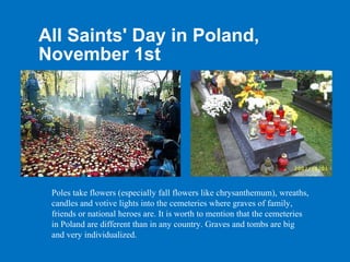 All Saints' Day in Poland,
November 1st




 Poles take flowers (especially fall flowers like chrysanthemum), wreaths,
 candles and votive lights into the cemeteries where graves of family,
 friends or national heroes are. It is worth to mention that the cemeteries
 in Poland are different than in any country. Graves and tombs are big
 and very individualized.
 
