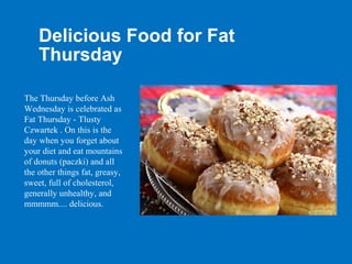 Delicious Food for Fat
    Thursday

The Thursday before Ash
Wednesday is celebrated as
Fat Thursday - Tlusty
Czwartek . On this is the
day when you forget about
your diet and eat mountains
of donuts (paczki) and all
the other things fat, greasy,
sweet, full of cholesterol,
generally unhealthy, and
mmmmm.... delicious.
 