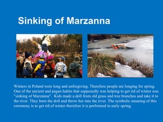 Sinking of Marzanna




Winters in Poland were long and unforgiving. Therefore people are longing for spring.
One of the ancient and pagan habits that supposedly was helping to get rid of winter was
"sinking of Marzanna". Kids made a doll from old grass and tree branches and take it to
the river. They burn the doll and throw her into the river. The symbolic meaning of this
ceremony is to get rid of winter therefore it is performed in early spring.
 