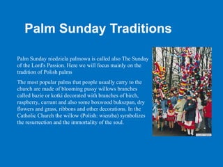 Palm Sunday Traditions

Palm Sunday niedziela palmowa is called also The Sunday
of the Lord's Passion. Here we will focus mainly on the
tradition of Polish palms
The most popular palms that people usually carry to the
church are made of blooming pussy willows branches
called bazie or kotki decorated with branches of birch,
raspberry, currant and also some boxwood bukszpan, dry
flowers and grass, ribbons and other decorations. In the
Catholic Church the willow (Polish: wierzba) symbolizes
the resurrection and the immortality of the soul.
 