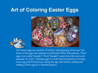Art of Coloring Easter Eggs




  The Easter eggs are symbols of fertility and beginning of the new life.
  Some of the eggs were painted in traditional Polish folk patterns. These
  eggs were called "pisanki". Word "pisanki" comes from the root-word
  meaning "to write". Painting eggs is a multi-layered process of writing
  on an egg with hot beeswax, dying the egg, then finally melting and
  rubbing off the egg for a finished product.
 