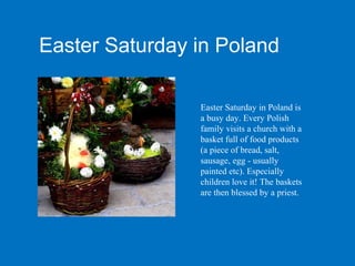 Easter Saturday in Poland

                Easter Saturday in Poland is
                a busy day. Every Polish
                family visits a church with a
                basket full of food products
                (a piece of bread, salt,
                sausage, egg - usually
                painted etc). Especially
                children love it! The baskets
                are then blessed by a priest.
 
