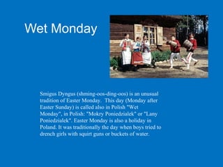 Wet Monday



  Smigus Dyngus (shming-oos-ding-oos) is an unusual
  tradition of Easter Monday. This day (Monday after
  Easter Sunday) is called also in Polish "Wet
  Monday", in Polish: "Mokry Poniedzialek" or "Lany
  Poniedzialek". Easter Monday is also a holiday in
  Poland. It was traditionally the day when boys tried to
  drench girls with squirt guns or buckets of water.
 