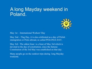 A long Mayday weekend in
Poland.


May 1st - International Workers' Day
May 2nd - Flag Day, it is also celebrated as a day of Polish
immigration or Poles abroad, so called POLONIA DAY.
May 3rd - The oldest feast is a feast of May 3rd which is
devoted to the day of constitution, since the famous
Constitution of the 3rd May was established on that day.
Many people go on the outdoor trips during long Mayday
weekend.
 