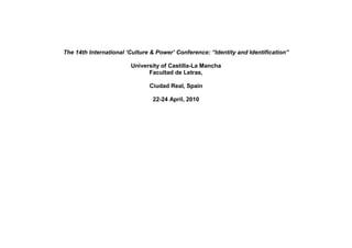The 14th International ‘Culture & Power’ Conference: “Identity and Identification”

                        University of Castilla-La Mancha
                              Facultad de Letras,

                               Ciudad Real, Spain

                                22-24 April, 2010
 