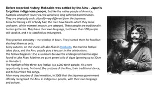 Before recorded history, Hokkaido was settled by the Ainu - Japan's
forgotten indigenous people. But like the native people of America,
Australia and other countries, the Ainu have long suffered discrimination.
They are physically and culturally very different from the Japanese.
Know for having a lot of body hair, the men have beards which they leave
unshaven. While women’s mouths are tattooed. These people are traditionally
hunter-gatherers. They have their own language, but fewer than 100 people
still speak it, and it is classified as endangered.
They practice arctolatry - the worship of bears. They hunted them for food but
also kept them as pets.
Every autumn, on the shores of Lake Akan in Hokkaido, the marimo festival
takes place, and the Ainu people play a key part in the celebrations.
The festival began in 1950 as a means to save the endangered marimo algae
found in Lake Akan. Marimo are giant green balls of algae (growing up to 30cm
in diameter).
The highlight of the three-day festival is a 1,000 torch parade. It's a rare
opportunity to see, firsthand, the customs of the Ainu, their traditional dance,
and to hear their folk songs.
After many decades of discrimination, in 2008 that the Japanese government
officialy recognised the Ainu as indigenous people, with their own language
and culture.
 