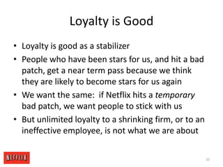 Loyalty is GoodLoyalty is good as a stabilizerPeople who have been stars for us, and hit a bad patch, get a near term pass because we think they are likely to become stars for us againWe want the same:  if Netflix hits a temporary bad patch, we want people to stick with usBut unlimited loyalty to a shrinking firm, or to an ineffective employee, is not what we are about32