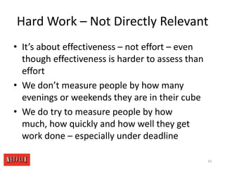 Hard Work – Not Directly RelevantIt’s about effectiveness – not effort – even though effectiveness is harder to assess than effortWe don’t measure people by how many evenings or weekends they are in their cubeWe do try to measure people by how much, how quickly and how well they get work done – especially under deadline33