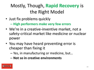 Mostly, Though, Rapid Recovery is the Right ModelJust fix problems quicklyHigh performers make very few errorsWe’re in a creative-inventive market, not a safety-critical market like medicine or nuclear powerYou may have heard preventing error is cheaper than fixing itYes, in manufacturing or medicine, but…Not so in creative environments60