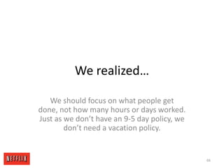 We realized…We should focus on what people get done, not how many hours or days worked.   Just as we don’t have an 9-5 day policy, we don’t need a vacation policy.66
