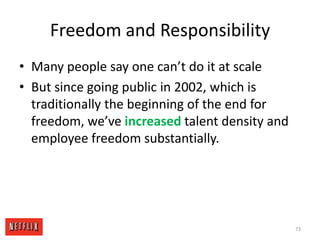 Freedom and ResponsibilityMany people say one can’t do it at scaleBut since going public in 2002, which is traditionally the beginning of the end for freedom, we’ve increased talent density and employee freedom substantially.73