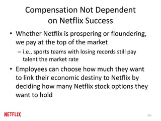 Compensation Not Dependent
on Netflix Success
• Whether Netflix is prospering or floundering,
we pay at the top of the market
– i.e., sports teams with losing records still pay
talent the market rate
• Employees can choose how much they want
to link their economic destiny to Netflix by
deciding how many Netflix stock options they
want to hold
103
 