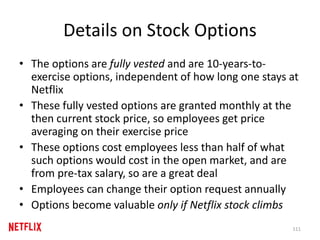 Details on Stock Options
• The options are fully vested and are 10-years-to-
exercise options, independent of how long one stays at
Netflix
• These fully vested options are granted monthly at the
then current stock price, so employees get price
averaging on their exercise price
• These options cost employees less than half of what
such options would cost in the open market, and are
from pre-tax salary, so are a great deal
• Employees can change their option request annually
• Options become valuable only if Netflix stock climbs
111
 