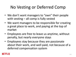 No Vesting or Deferred Comp
• We don’t want managers to “own” their people
with vesting – all comp is fully vested
• We want managers to be responsible for creating
a great place to work, and paying at the top of
market
• Employees are free to leave us anytime, without
penalty, but nearly everyone stays
• Employees stay because they are passionate
about their work, and well paid, not because of a
deferred compensation system
112
 