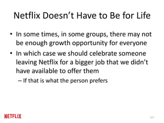 Netflix Doesn’t Have to Be for Life
• In some times, in some groups, there may not
be enough growth opportunity for everyone
• In which case we should celebrate someone
leaving Netflix for a bigger job that we didn’t
have available to offer them
– If that is what the person prefers
117
 