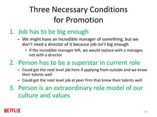 Three Necessary Conditions
for Promotion
1. Job has to be big enough
– We might have an incredible manager of something, but we
don’t need a director of it because job isn’t big enough
• If the incredible manager left, we would replace with a manager,
not with a director
2. Person has to be a superstar in current role
– Could get the next level job here if applying from outside and we knew
their talents well
– Could get the next level job at peer firm that knew their talents well
3. Person is an extraordinary role model of our
culture and values
118
 