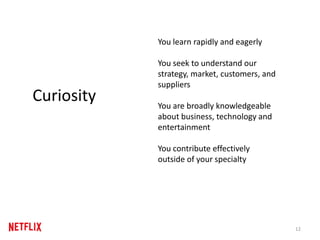 12
Curiosity
You learn rapidly and eagerly
You seek to understand our
strategy, market, customers, and
suppliers
You are broadly knowledgeable
about business, technology and
entertainment
You contribute effectively
outside of your specialty
 