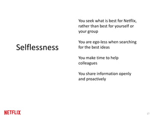 17
Selflessness
You seek what is best for Netflix,
rather than best for yourself or
your group
You are ego-less when searching
for the best ideas
You make time to help
colleagues
You share information openly
and proactively
 