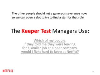 The Keeper Test Managers Use:
Which of my people,
if they told me they were leaving,
for a similar job at a peer company,
would I fight hard to keep at Netflix?
25
The other people should get a generous severance now,
so we can open a slot to try to find a star for that role
 