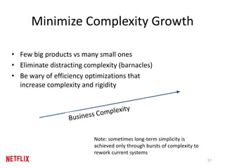 Minimize Complexity Growth
• Few big products vs many small ones
• Eliminate distracting complexity (barnacles)
• Be wary of efficiency optimizations that
increase complexity and rigidity
57
Note: sometimes long-term simplicity is
achieved only through bursts of complexity to
rework current systems
 