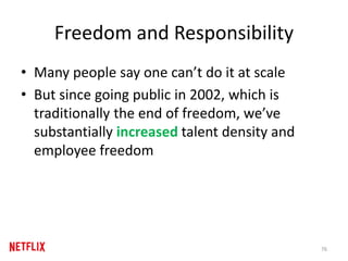 Freedom and Responsibility
• Many people say one can’t do it at scale
• But since going public in 2002, which is
traditionally the end of freedom, we’ve
substantially increased talent density and
employee freedom
76
 