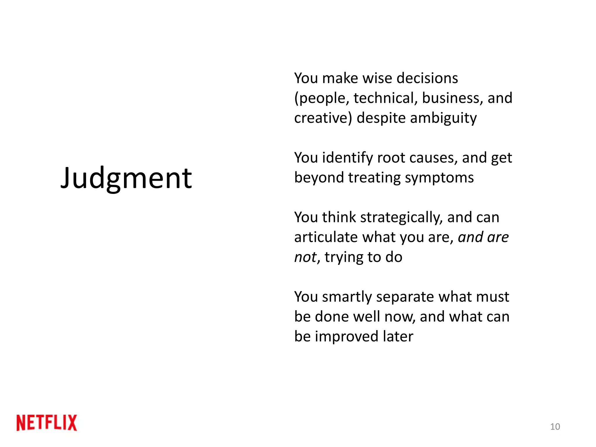 You make wise decisions
(people, technical, business, and
creative) despite ambiguity
You identify root causes, and get
beyond treating symptoms
You think strategically, and can
articulate what you are, and are
not, trying to do
You smartly separate what must
be done well now, and what can
be improved later
10
Judgment
 