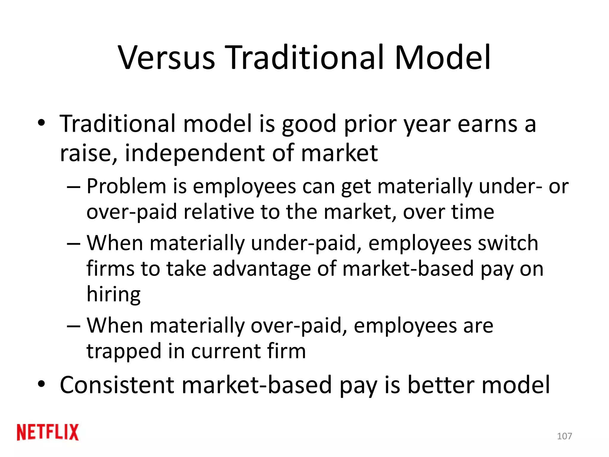 Versus Traditional Model
• Traditional model is good prior year earns a
raise, independent of market
– Problem is employees can get materially under- or
over-paid relative to the market, over time
– When materially under-paid, employees switch
firms to take advantage of market-based pay on
hiring
– When materially over-paid, employees are
trapped in current firm
• Consistent market-based pay is better model
107
 