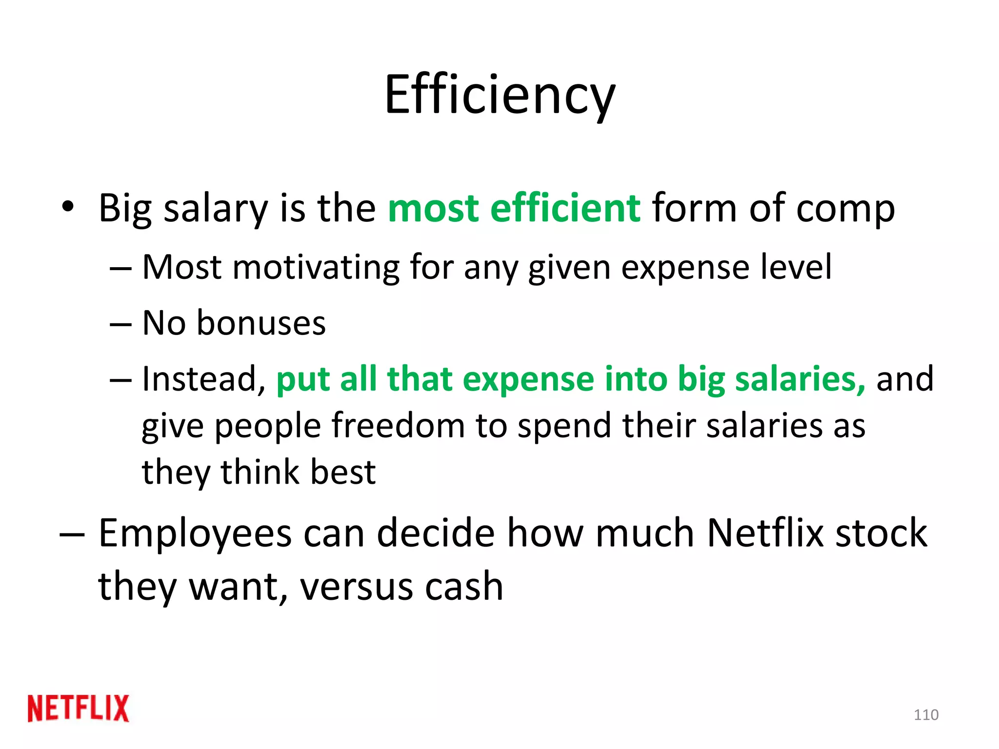 Efficiency
• Big salary is the most efficient form of comp
– Most motivating for any given expense level
– No bonuses
– Instead, put all that expense into big salaries, and
give people freedom to spend their salaries as
they think best
– Employees can decide how much Netflix stock
they want, versus cash
110
 