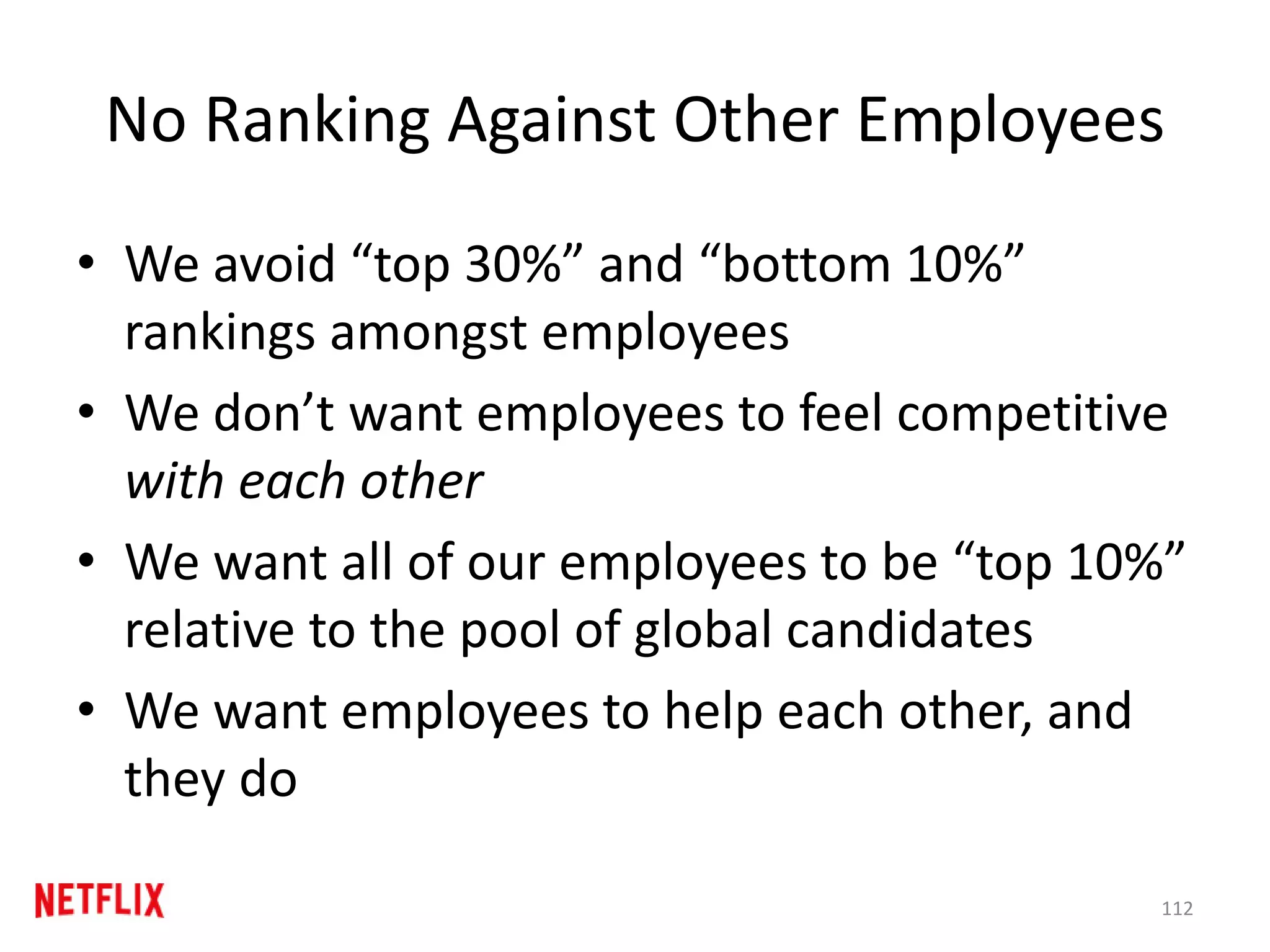 No Ranking Against Other Employees
• We avoid “top 30%” and “bottom 10%”
rankings amongst employees
• We don’t want employees to feel competitive
with each other
• We want all of our employees to be “top 10%”
relative to the pool of global candidates
• We want employees to help each other, and
they do
112
 