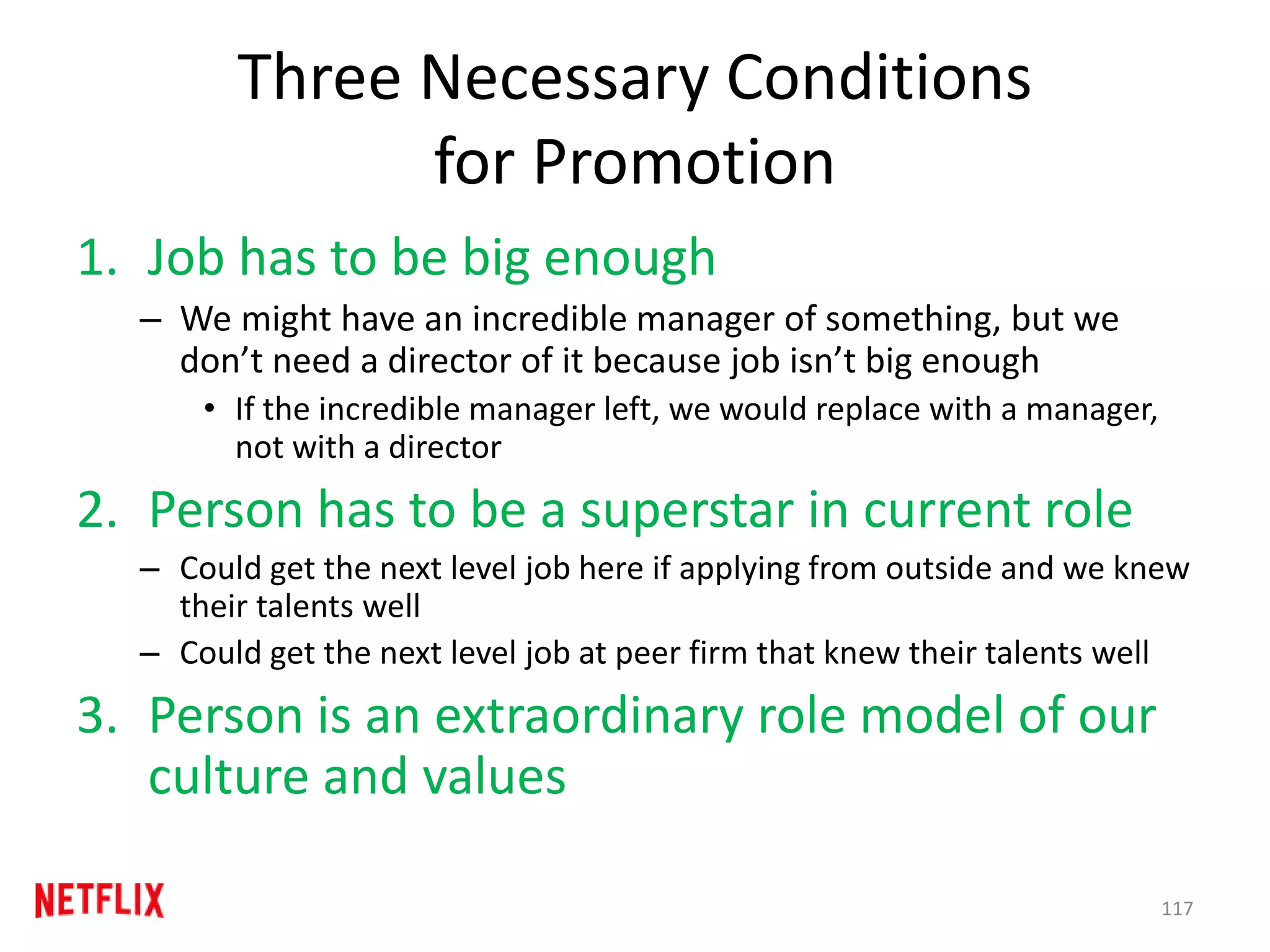 Three Necessary Conditions
for Promotion
1. Job has to be big enough
– We might have an incredible manager of something, but we
don’t need a director of it because job isn’t big enough
• If the incredible manager left, we would replace with a manager,
not with a director
2. Person has to be a superstar in current role
– Could get the next level job here if applying from outside and we knew
their talents well
– Could get the next level job at peer firm that knew their talents well
3. Person is an extraordinary role model of our
culture and values
117
 