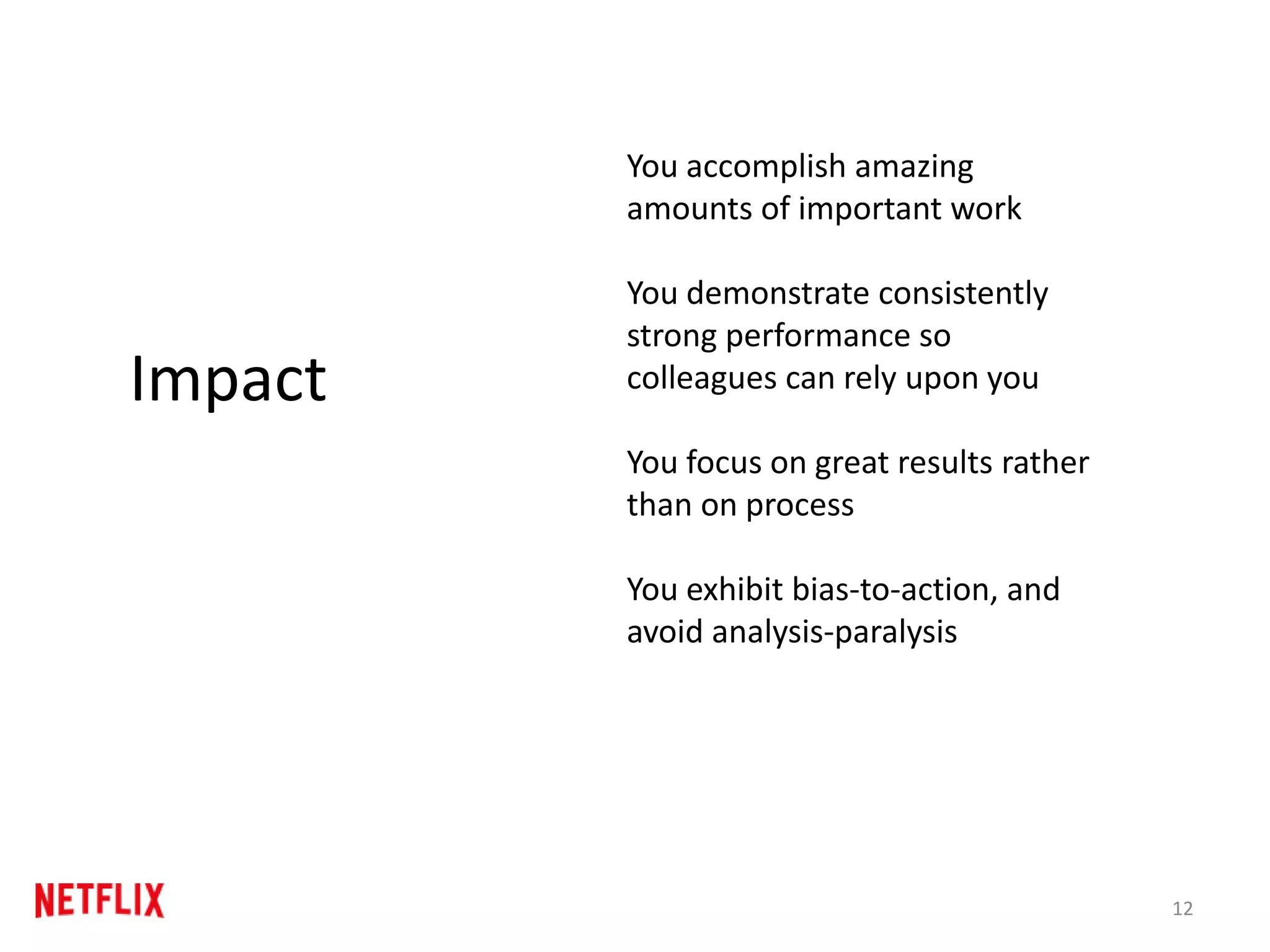 12
Impact
You accomplish amazing
amounts of important work
You demonstrate consistently
strong performance so
colleagues can rely upon you
You focus on great results rather
than on process
You exhibit bias-to-action, and
avoid analysis-paralysis
 
