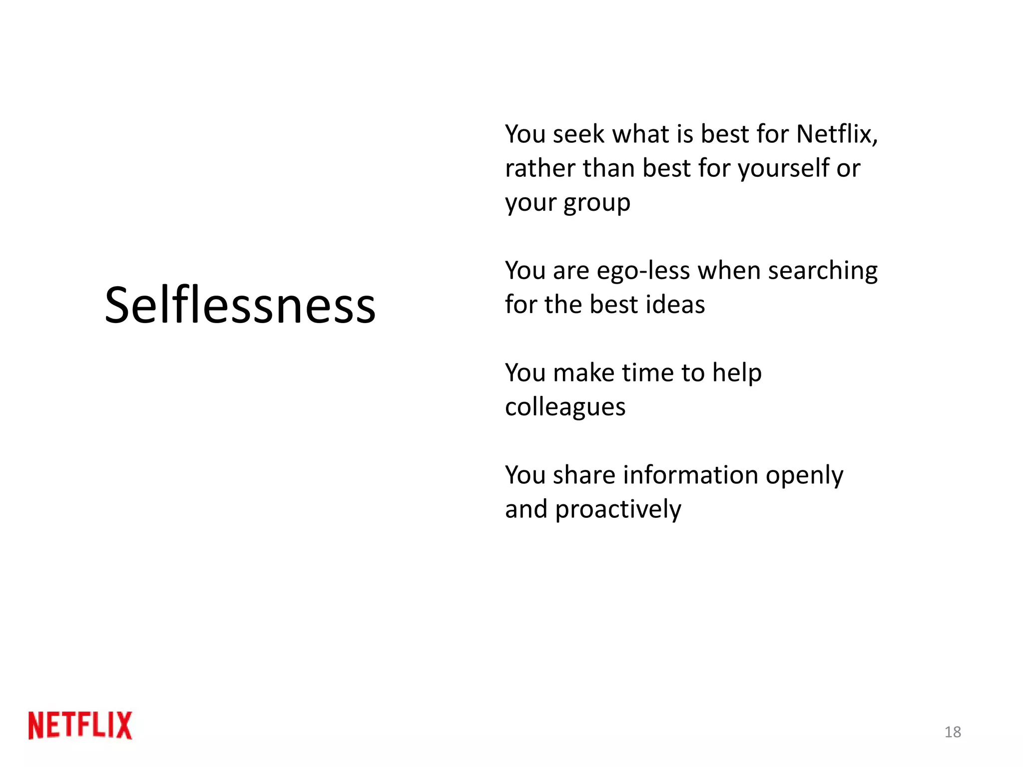 18
Selflessness
You seek what is best for Netflix,
rather than best for yourself or
your group
You are ego-less when searching
for the best ideas
You make time to help
colleagues
You share information openly
and proactively
 