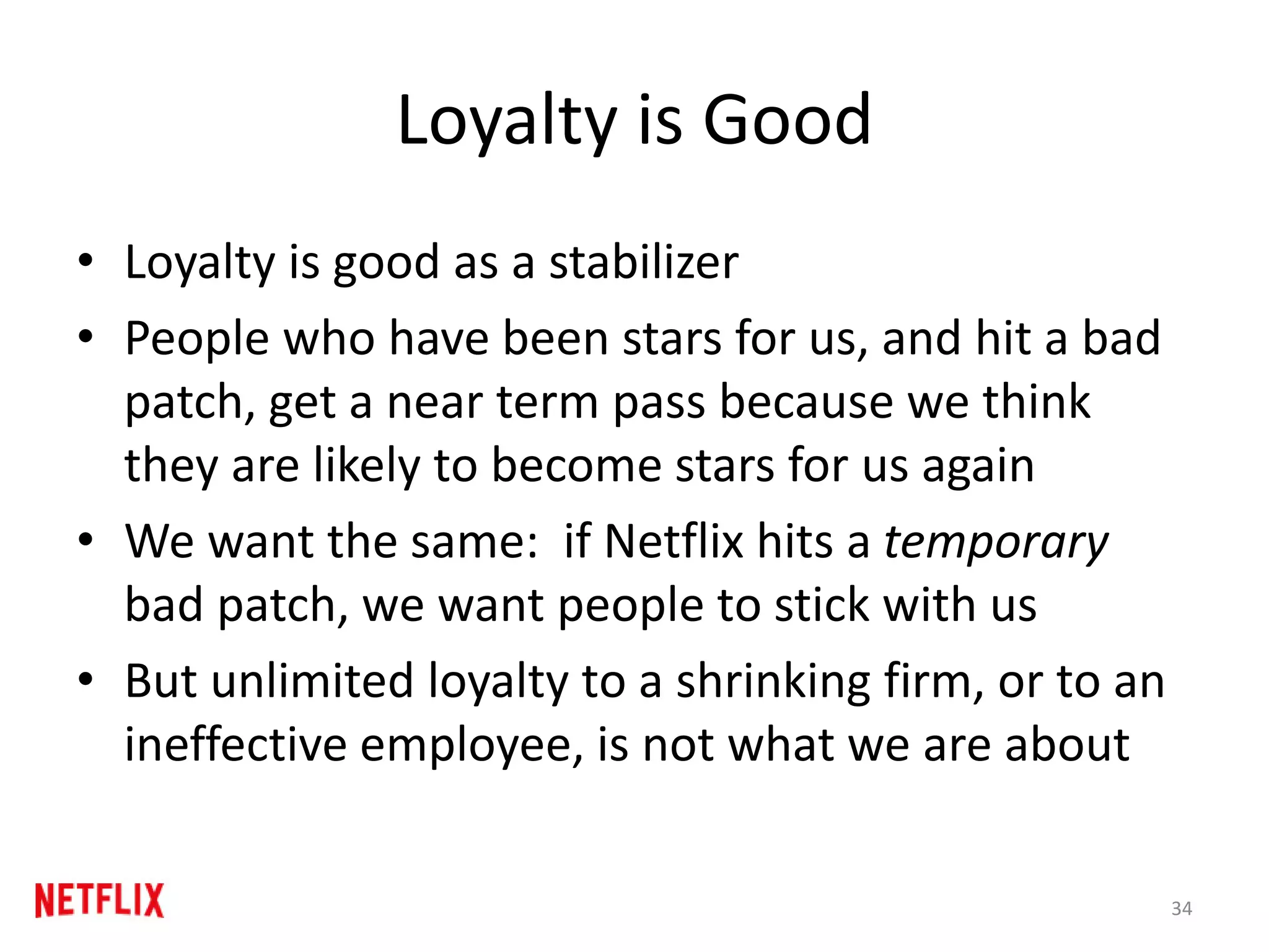 Loyalty is Good
• Loyalty is good as a stabilizer
• People who have been stars for us, and hit a bad
patch, get a near term pass because we think
they are likely to become stars for us again
• We want the same: if Netflix hits a temporary
bad patch, we want people to stick with us
• But unlimited loyalty to a shrinking firm, or to an
ineffective employee, is not what we are about
34
 