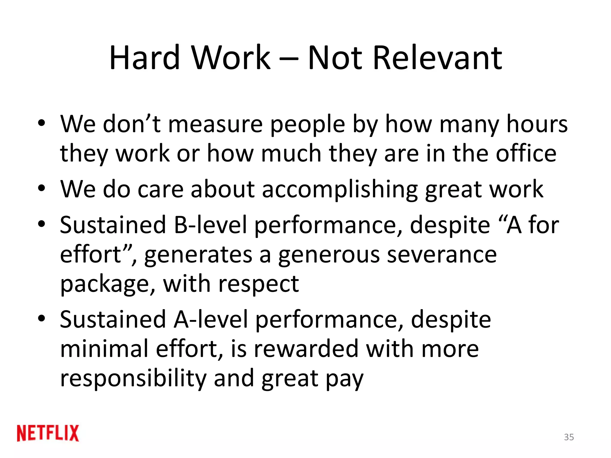 Hard Work – Not Relevant
• We don’t measure people by how many hours
they work or how much they are in the office
• We do care about accomplishing great work
• Sustained B-level performance, despite “A for
effort”, generates a generous severance
package, with respect
• Sustained A-level performance, despite
minimal effort, is rewarded with more
responsibility and great pay
35
 