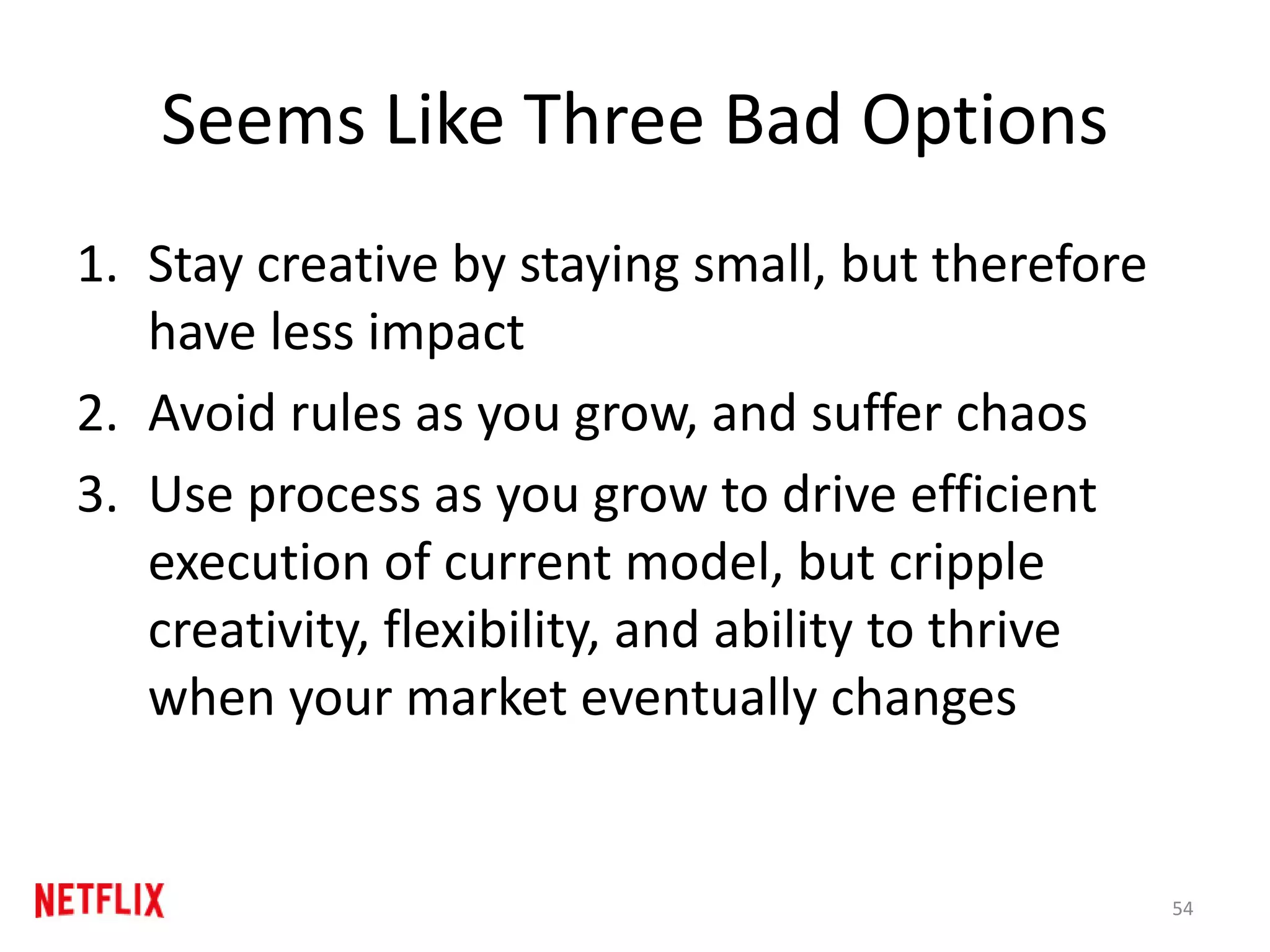 Seems Like Three Bad Options
1. Stay creative by staying small, but therefore
have less impact
2. Avoid rules as you grow, and suffer chaos
3. Use process as you grow to drive efficient
execution of current model, but cripple
creativity, flexibility, and ability to thrive
when your market eventually changes
54
 