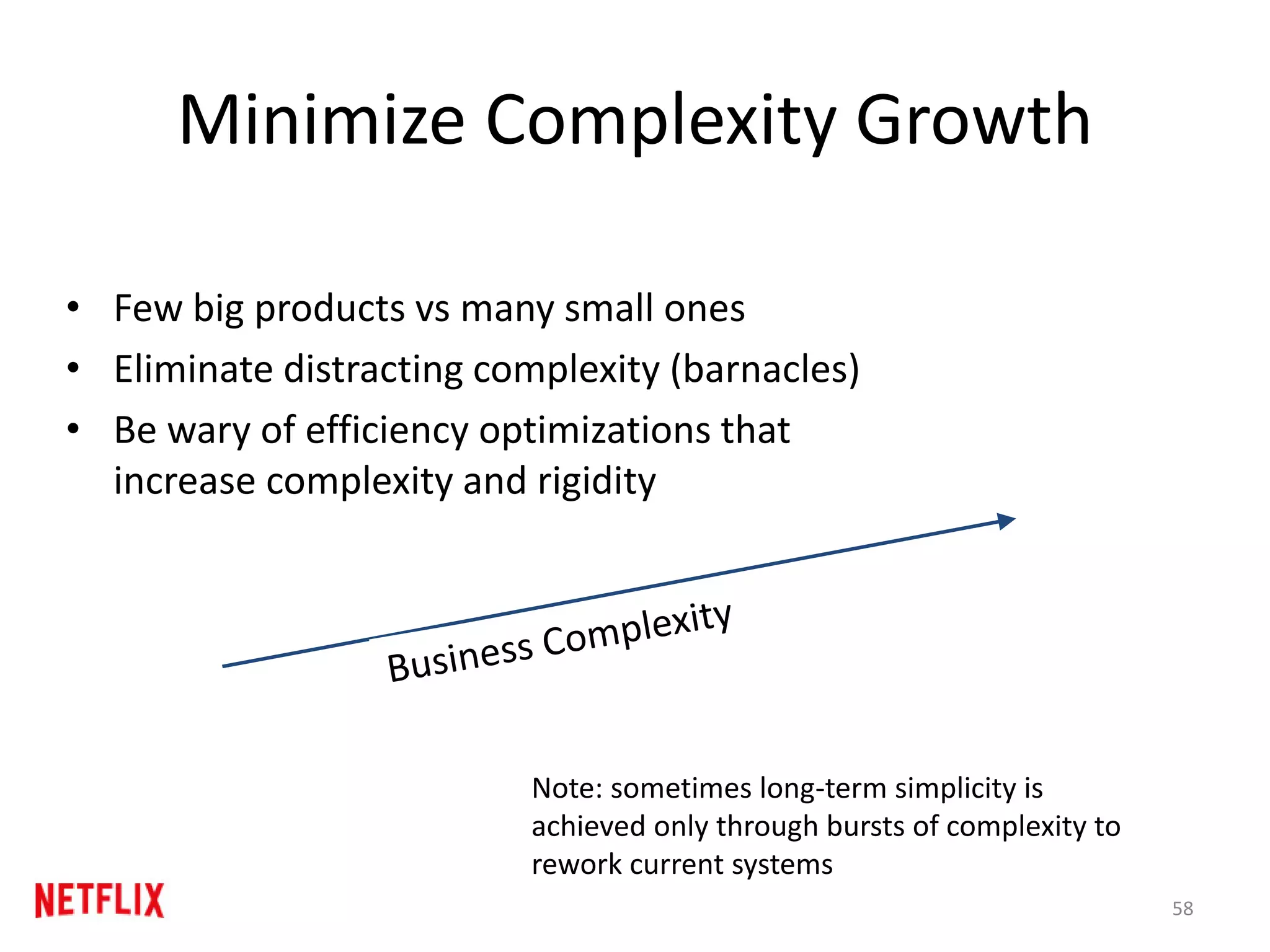 Minimize Complexity Growth
• Few big products vs many small ones
• Eliminate distracting complexity (barnacles)
• Be wary of efficiency optimizations that
increase complexity and rigidity
58
Note: sometimes long-term simplicity is
achieved only through bursts of complexity to
rework current systems
 