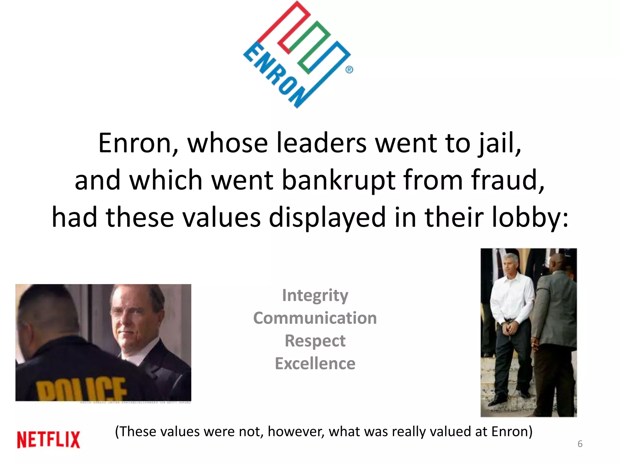 Enron, whose leaders went to jail,
and which went bankrupt from fraud,
had these values displayed in their lobby:
Integrity
Communication
Respect
Excellence
6
(These values were not, however, what was really valued at Enron)
 