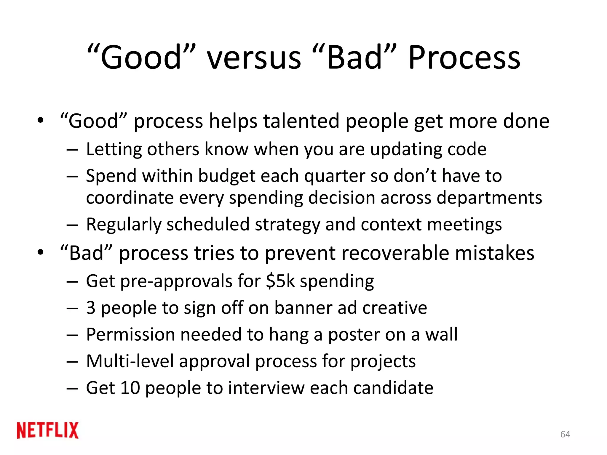 “Good” versus “Bad” Process
• “Good” process helps talented people get more done
– Letting others know when you are updating code
– Spend within budget each quarter so don’t have to
coordinate every spending decision across departments
– Regularly scheduled strategy and context meetings
• “Bad” process tries to prevent recoverable mistakes
– Get pre-approvals for $5k spending
– 3 people to sign off on banner ad creative
– Permission needed to hang a poster on a wall
– Multi-level approval process for projects
– Get 10 people to interview each candidate
64
 