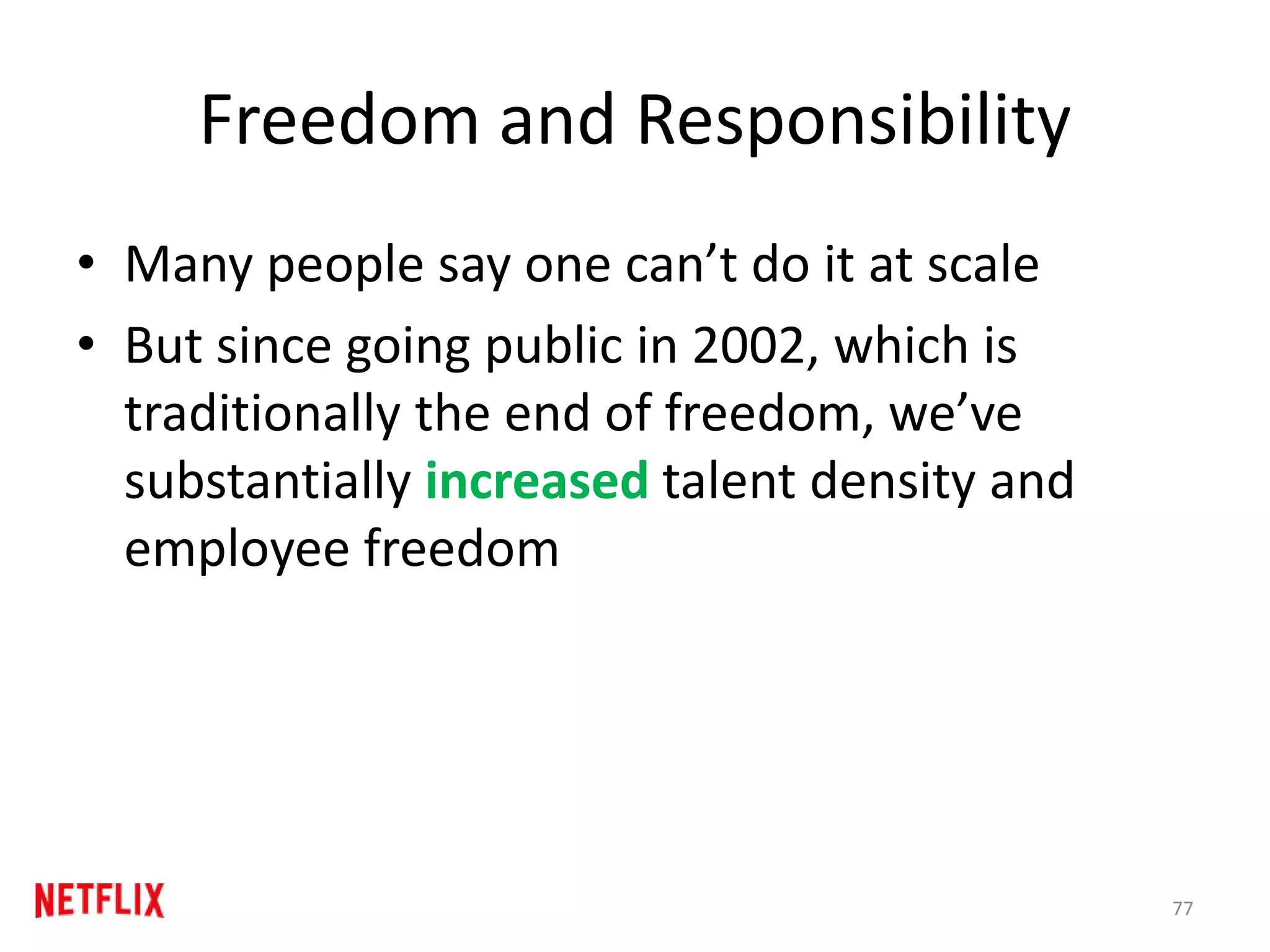 Freedom and Responsibility
• Many people say one can’t do it at scale
• But since going public in 2002, which is
traditionally the end of freedom, we’ve
substantially increased talent density and
employee freedom
77
 