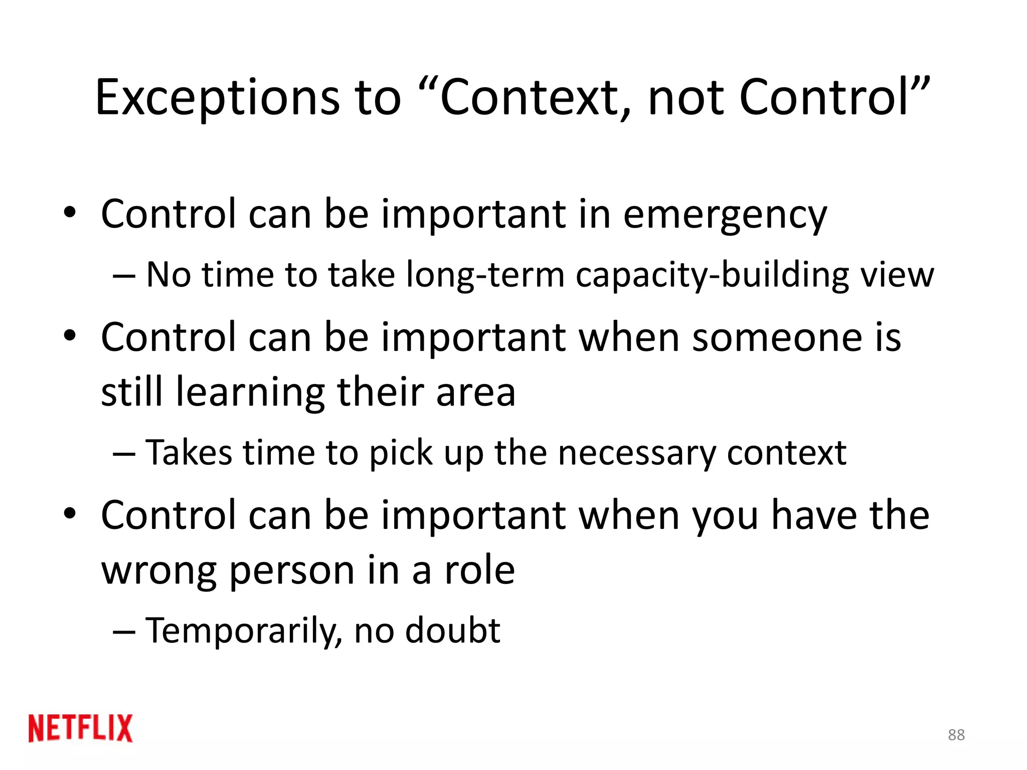 Exceptions to “Context, not Control”
• Control can be important in emergency
– No time to take long-term capacity-building view
• Control can be important when someone is
still learning their area
– Takes time to pick up the necessary context
• Control can be important when you have the
wrong person in a role
– Temporarily, no doubt
88
 