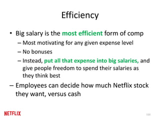 Efficiency
• Big salary is the most efficient form of comp
– Most motivating for any given expense level
– No bonuses
– Instead, put all that expense into big salaries, and
give people freedom to spend their salaries as
they think best
– Employees can decide how much Netflix stock
they want, versus cash
110
 