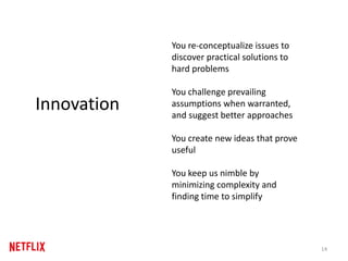14
Innovation
You re-conceptualize issues to
discover practical solutions to
hard problems
You challenge prevailing
assumptions when warranted,
and suggest better approaches
You create new ideas that prove
useful
You keep us nimble by
minimizing complexity and
finding time to simplify
 