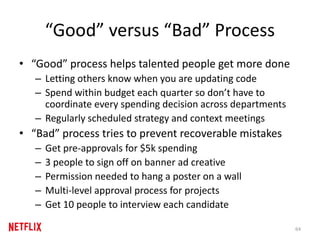 “Good” versus “Bad” Process
• “Good” process helps talented people get more done
– Letting others know when you are updating code
– Spend within budget each quarter so don’t have to
coordinate every spending decision across departments
– Regularly scheduled strategy and context meetings
• “Bad” process tries to prevent recoverable mistakes
– Get pre-approvals for $5k spending
– 3 people to sign off on banner ad creative
– Permission needed to hang a poster on a wall
– Multi-level approval process for projects
– Get 10 people to interview each candidate
64
 
