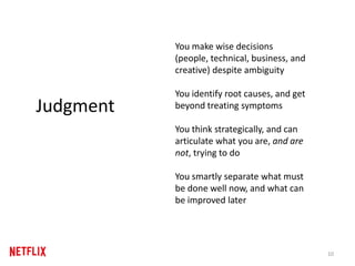 You make wise decisions
(people, technical, business, and
creative) despite ambiguity
You identify root causes, and get
beyond treating symptoms
You think strategically, and can
articulate what you are, and are
not, trying to do
You smartly separate what must
be done well now, and what can
be improved later
10
Judgment
 
